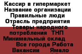 Кассир в гипермаркет › Название организации ­ Правильные люди › Отрасль предприятия ­ Товары народного потребления (ТНП) › Минимальный оклад ­ 26 000 - Все города Работа » Вакансии   . Ямало-Ненецкий АО